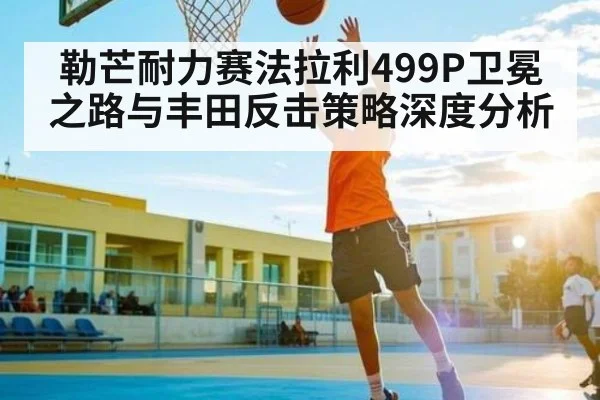 勒芒耐力赛法拉利499P卫冕之路与丰田反击策略深度分析