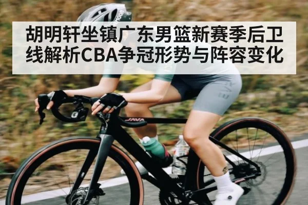 胡明轩坐镇广东男篮新赛季后卫线解析CBA争冠形势与阵容变化